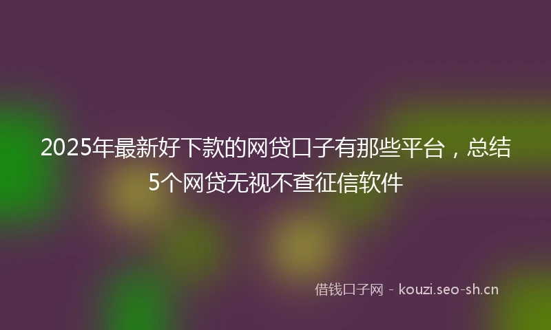 2025年最新好下款的网贷口子有那些平台，总结5个网贷无视不查征信软件