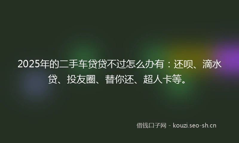 2025年的二手车贷贷不过怎么办有：还呗、滴水贷、投友圈、替你还、超人卡等。