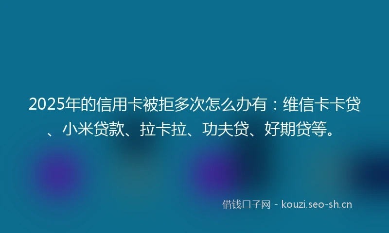 2025年的信用卡被拒多次怎么办有：维信卡卡贷、小米贷款、拉卡拉、功夫贷、好期贷等。