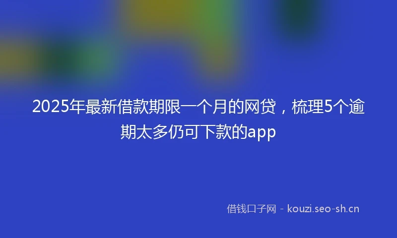 2025年最新借款期限一个月的网贷，梳理5个逾期太多仍可下款的app