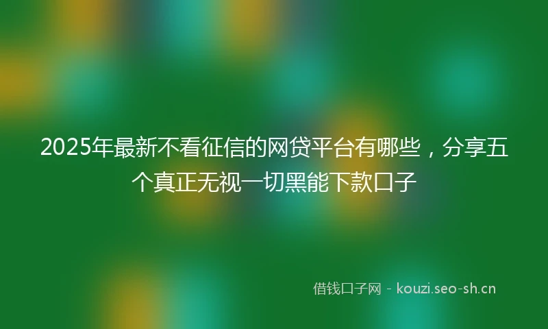2025年最新不看征信的网贷平台有哪些，分享五个真正无视一切黑能下款口子