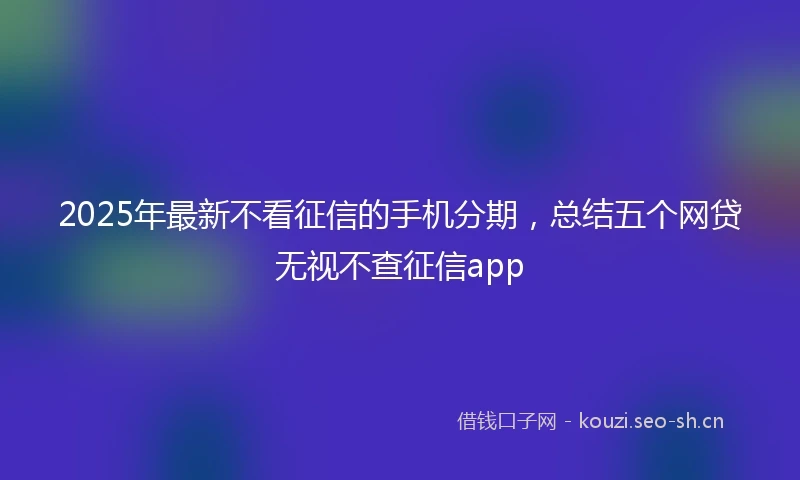 2025年最新不看征信的手机分期，总结五个网贷无视不查征信app