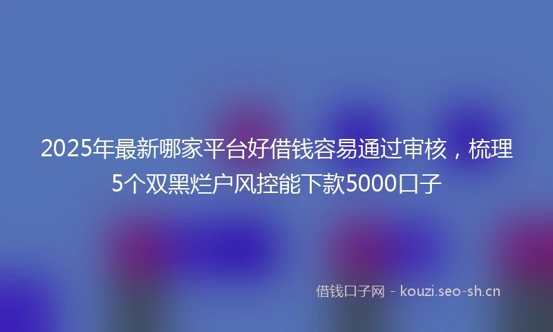 2025年最新哪家平台好借钱容易通过审核，梳理5个双黑烂户风控能下款5000口子