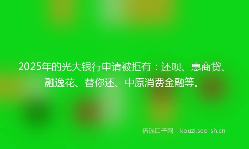 2025年的光大银行申请被拒有：还呗、惠商贷、融逸花、替你还、中原消费金融等。