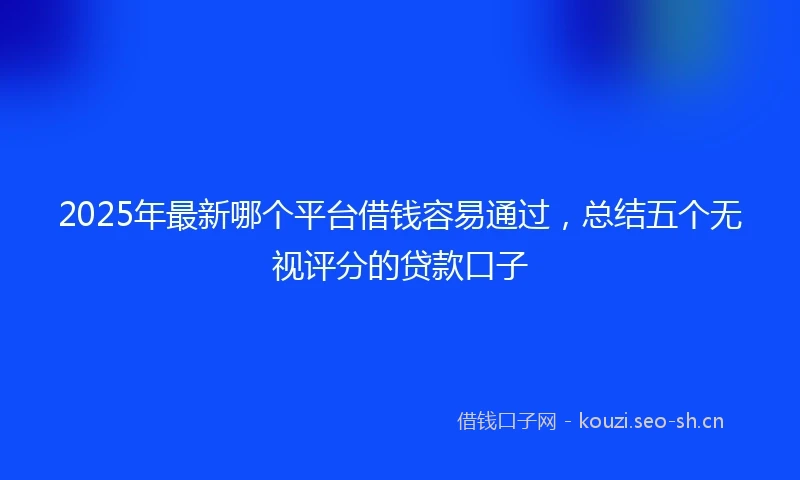 2025年最新哪个平台借钱容易通过，总结五个无视评分的贷款口子