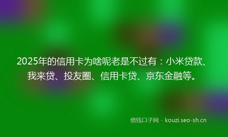2025年的信用卡为啥呢老是不过有：小米贷款、我来贷、投友圈、信用卡贷、京东金融等。