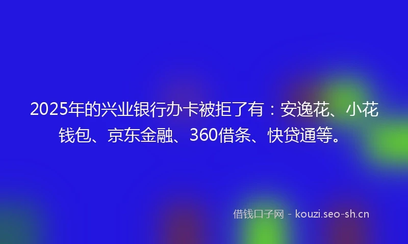2025年的兴业银行办卡被拒了有：安逸花、小花钱包、京东金融、360借条、快贷通等。