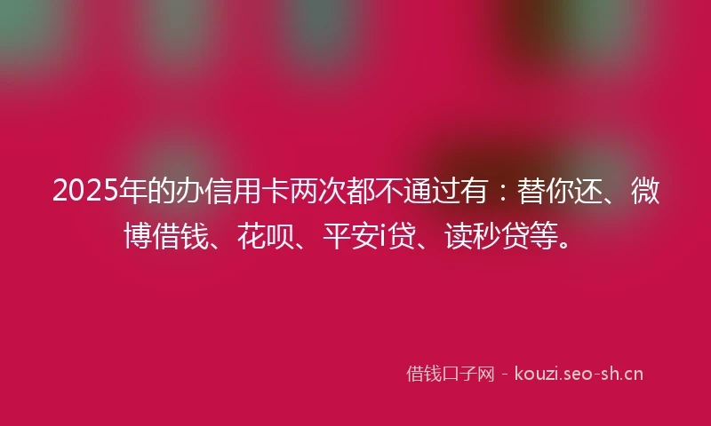 2025年的办信用卡两次都不通过有：替你还、微博借钱、花呗、平安i贷、读秒贷等。