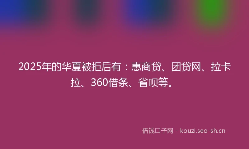 2025年的华夏被拒后有：惠商贷、团贷网、拉卡拉、360借条、省呗等。