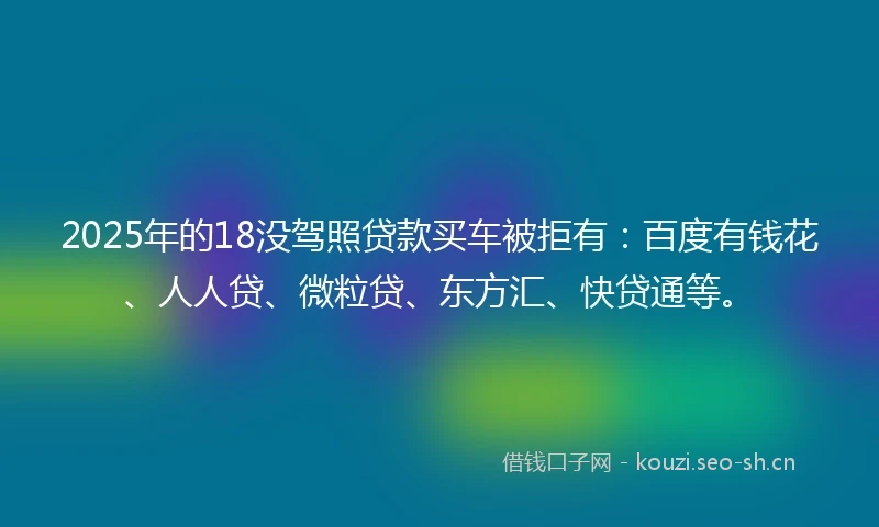2025年的18没驾照贷款买车被拒有：百度有钱花、人人贷、微粒贷、东方汇、快贷通等。