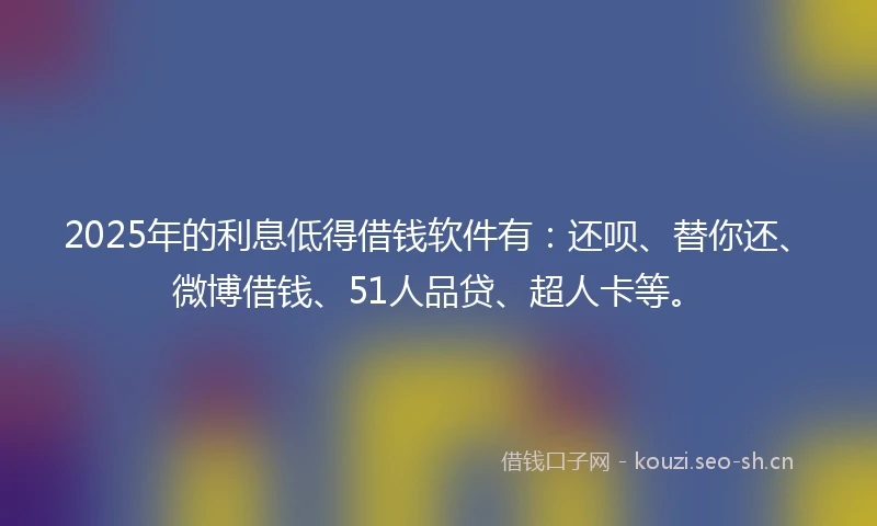 2025年的利息低得借钱软件有：还呗、替你还、微博借钱、51人品贷、超人卡等。