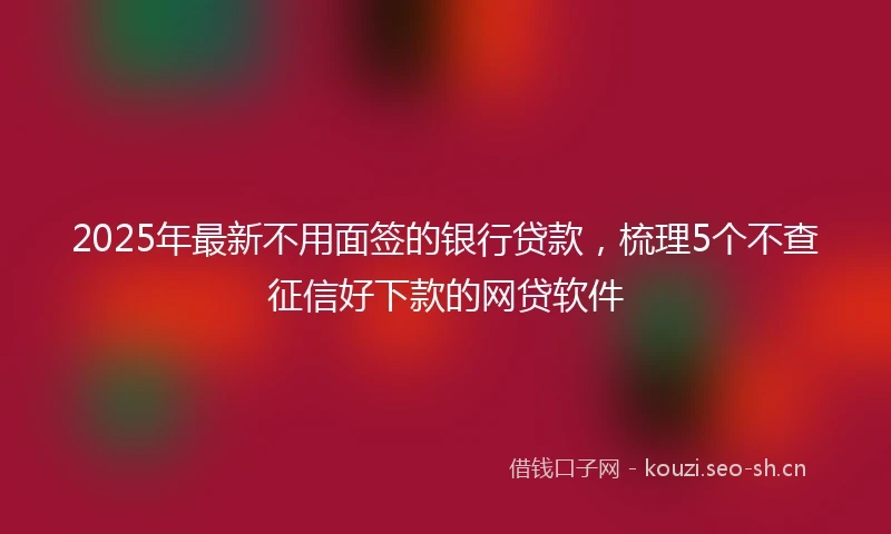2025年最新不用面签的银行贷款，梳理5个不查征信好下款的网贷软件
