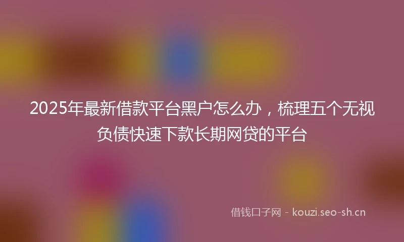 2025年最新借款平台黑户怎么办，梳理五个无视负债快速下款长期网贷的平台