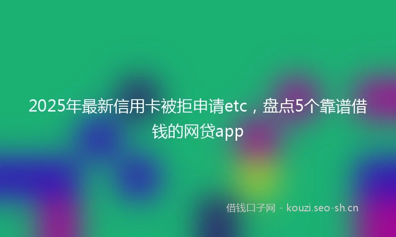 2025年最新信用卡被拒申请etc，盘点5个靠谱借钱的网贷app
