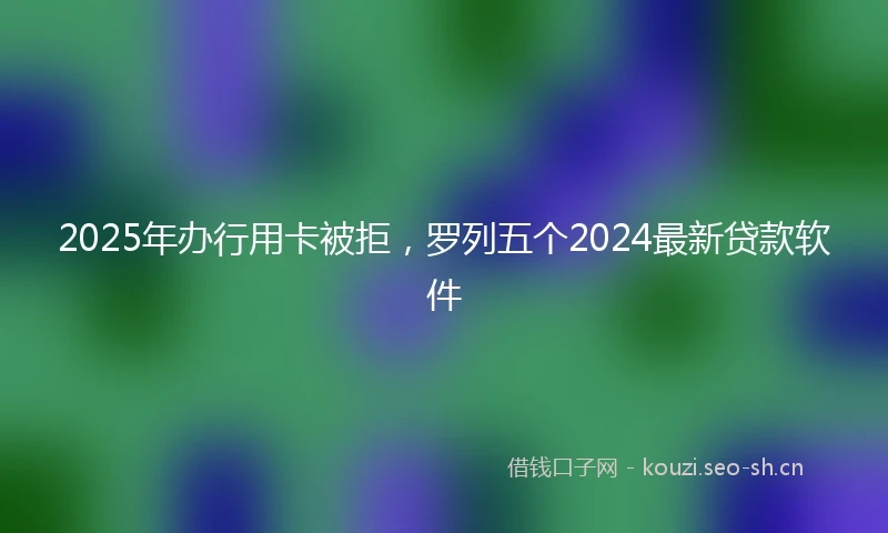 2025年办行用卡被拒，罗列五个2024最新贷款软件