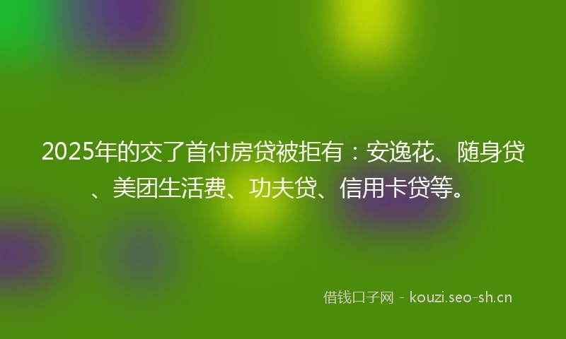 2025年的交了首付房贷被拒有：安逸花、随身贷、美团生活费、功夫贷、信用卡贷等。