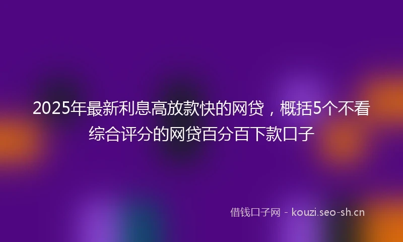 2025年最新利息高放款快的网贷，概括5个不看综合评分的网贷百分百下款口子