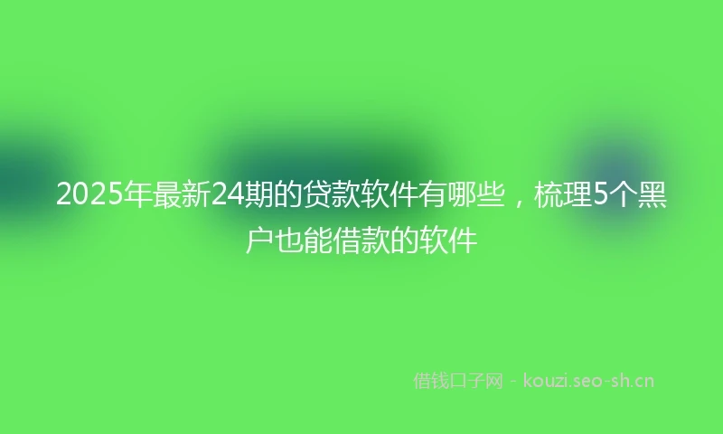 2025年最新24期的贷款软件有哪些，梳理5个黑户也能借款的软件