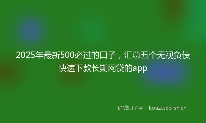 2025年最新500必过的口子，汇总五个无视负债快速下款长期网贷的app
