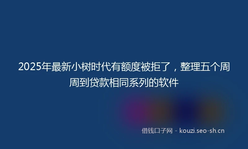 2025年最新小树时代有额度被拒了，整理五个周周到贷款相同系列的软件
