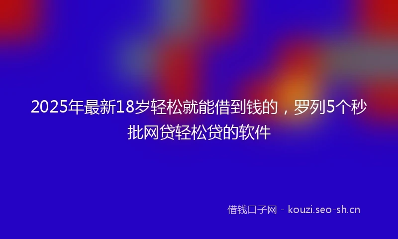 2025年最新18岁轻松就能借到钱的，罗列5个秒批网贷轻松贷的软件