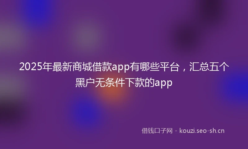 2025年最新商城借款app有哪些平台，汇总五个黑户无条件下款的app