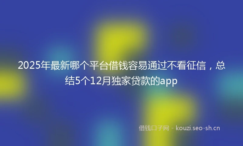 2025年最新哪个平台借钱容易通过不看征信，总结5个12月独家贷款的app