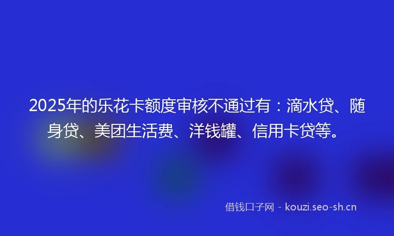 2025年的乐花卡额度审核不通过有：滴水贷、随身贷、美团生活费、洋钱罐、信用卡贷等。