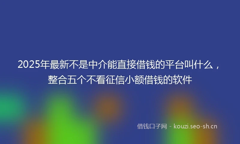 2025年最新不是中介能直接借钱的平台叫什么，整合五个不看征信小额借钱的软件