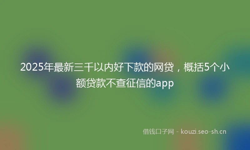 2025年最新三千以内好下款的网贷，概括5个小额贷款不查征信的app