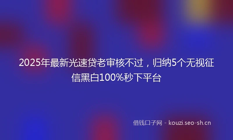 2025年最新光速贷老审核不过，归纳5个无视征信黑白100%秒下平台