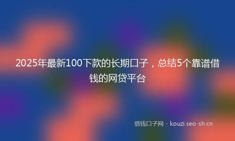 2025年最新100下款的长期口子，总结5个靠谱借钱的网贷平台