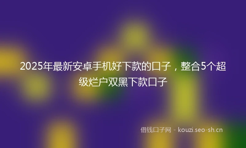 2025年最新安卓手机好下款的口子，整合5个超级烂户双黑下款口子