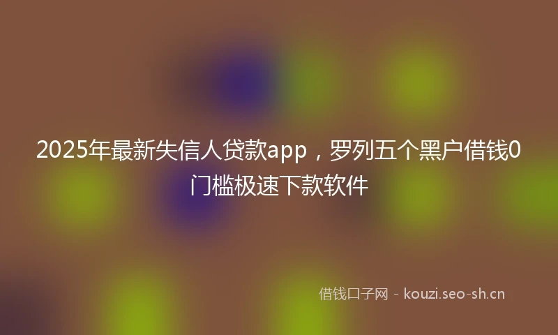 2025年最新失信人贷款app，罗列五个黑户借钱0门槛极速下款软件