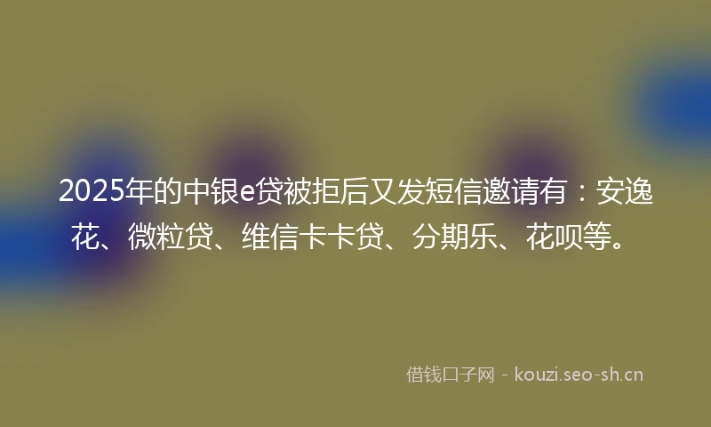 2025年的中银e贷被拒后又发短信邀请有：安逸花、微粒贷、维信卡卡贷、分期乐、花呗等。