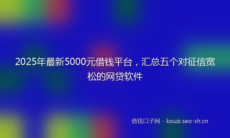 2025年最新5000元借钱平台，汇总五个对征信宽松的网贷软件