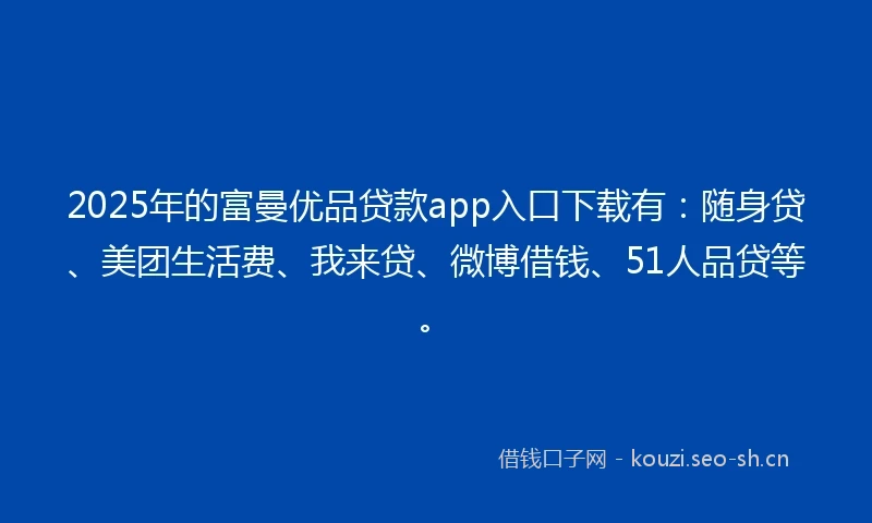 2025年的富曼优品贷款app入口下载有：随身贷、美团生活费、我来贷、微博借钱、51人品贷等。