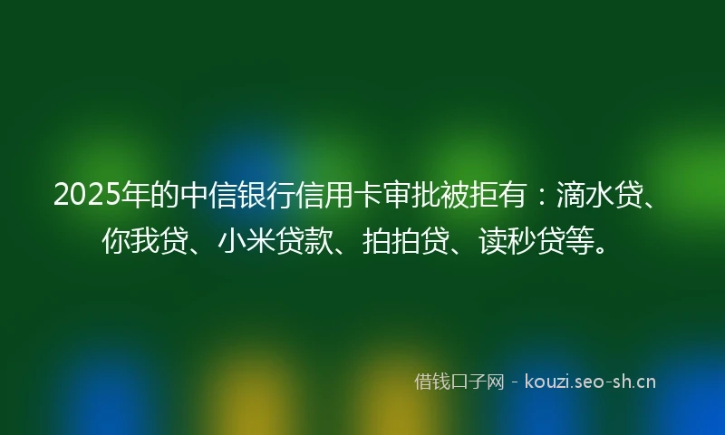 2025年的中信银行信用卡审批被拒有：滴水贷、你我贷、小米贷款、拍拍贷、读秒贷等。