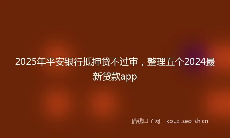 2025年平安银行抵押贷不过审，整理五个2024最新贷款app
