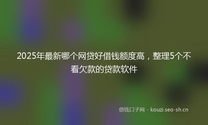 2025年最新哪个网贷好借钱额度高，整理5个不看欠款的贷款软件