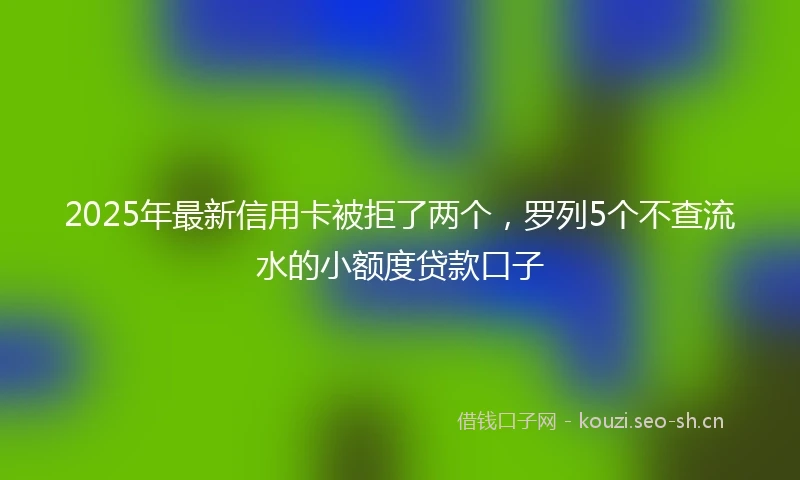 2025年最新信用卡被拒了两个，罗列5个不查流水的小额度贷款口子