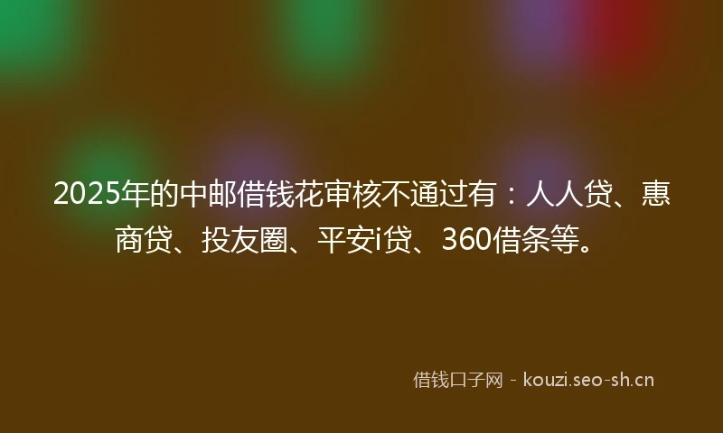 2025年的中邮借钱花审核不通过有：人人贷、惠商贷、投友圈、平安i贷、360借条等。