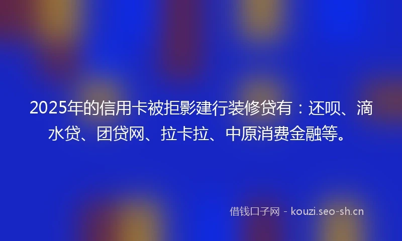 2025年的信用卡被拒影建行装修贷有：还呗、滴水贷、团贷网、拉卡拉、中原消费金融等。