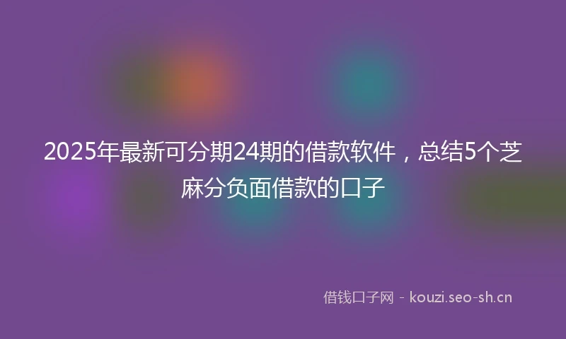 2025年最新可分期24期的借款软件，总结5个芝麻分负面借款的口子