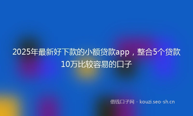 2025年最新好下款的小额贷款app，整合5个贷款10万比较容易的口子