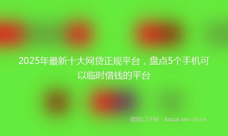2025年最新十大网贷正规平台，盘点5个手机可以临时借钱的平台
