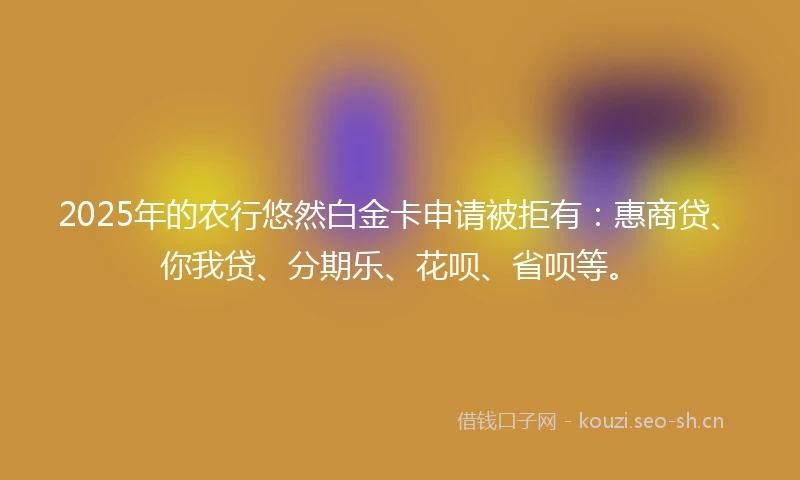 2025年的农行悠然白金卡申请被拒有：惠商贷、你我贷、分期乐、花呗、省呗等。