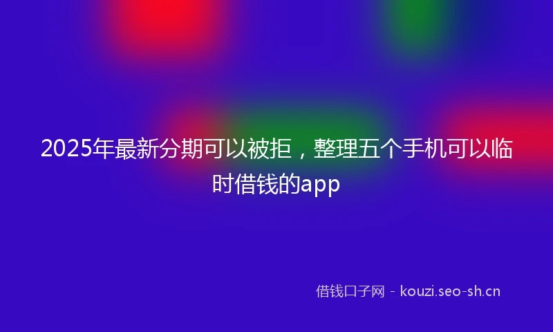 2025年最新分期可以被拒，整理五个手机可以临时借钱的app