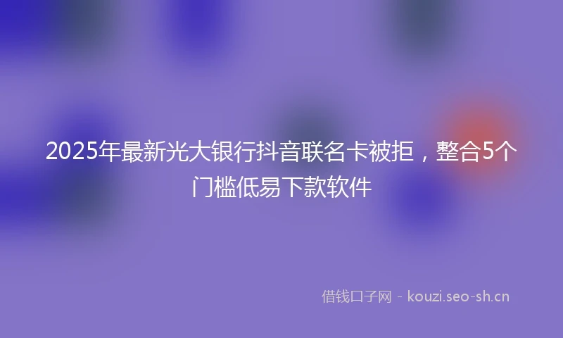 2025年最新光大银行抖音联名卡被拒，整合5个门槛低易下款软件