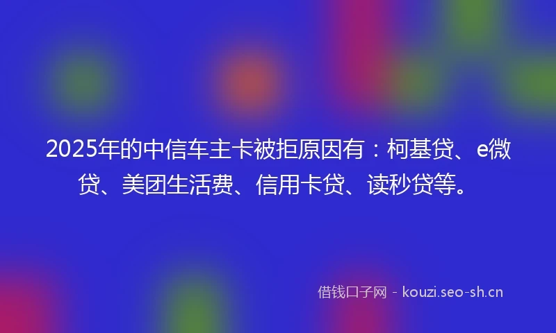 2025年的中信车主卡被拒原因有：柯基贷、e微贷、美团生活费、信用卡贷、读秒贷等。